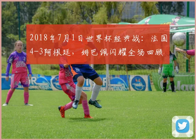 2018年7月1日世界杯经典战：法国4-3阿根廷，姆巴佩闪耀全场回顾