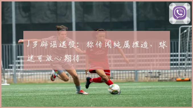J罗辟谣退役：称传闻纯属捏造，球迷可放心期待