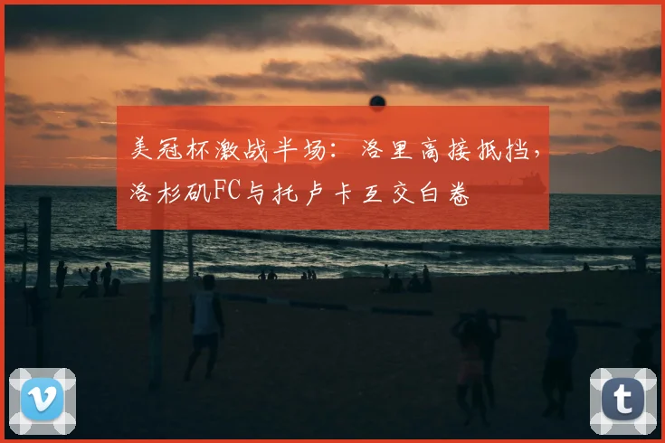 美冠杯激战半场：洛里高接抵挡，洛杉矶FC与托卢卡互交白卷