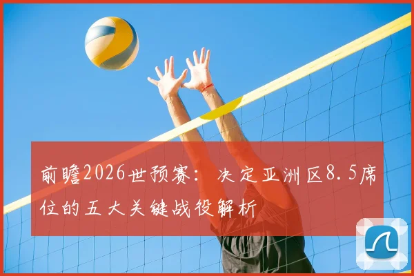 前瞻2026世预赛:决定亚洲区8.5席位的五大关键战役解析