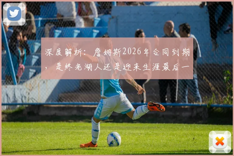 深度解析：詹姆斯2026年合同到期，是终老湖人还是迎来生涯最后一转？