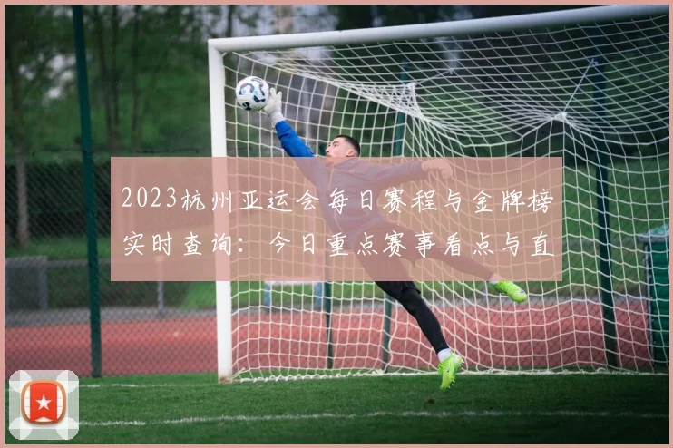 2023杭州亚运会每日赛程与金牌榜实时查询：今日重点赛事看点与直播入口