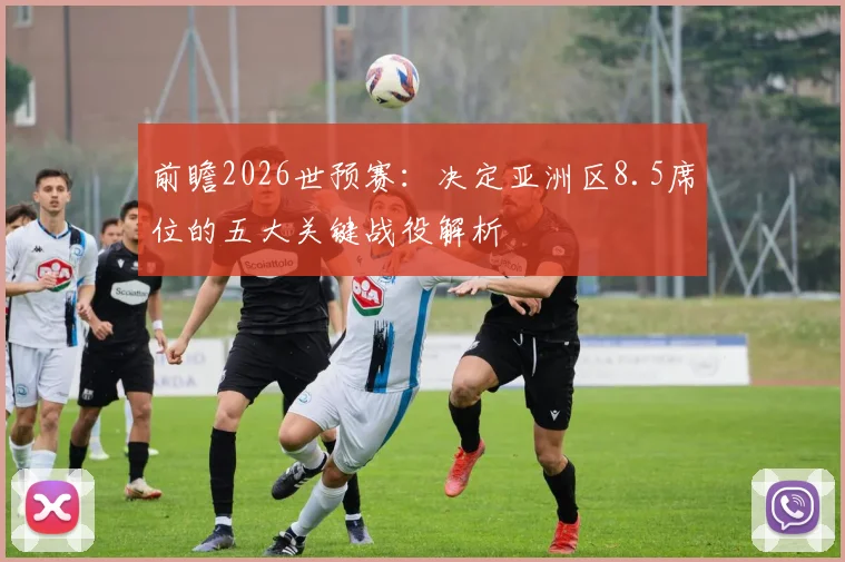前瞻2026世预赛：决定亚洲区8.5席位的五大关键战役解析