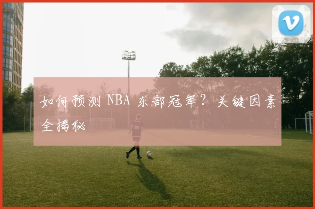 如何预测 NBA 东部冠军？关键因素全揭秘
