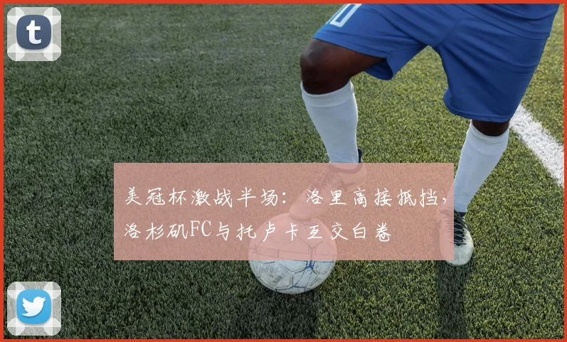 美冠杯激战半场：洛里高接抵挡，洛杉矶FC与托卢卡互交白卷