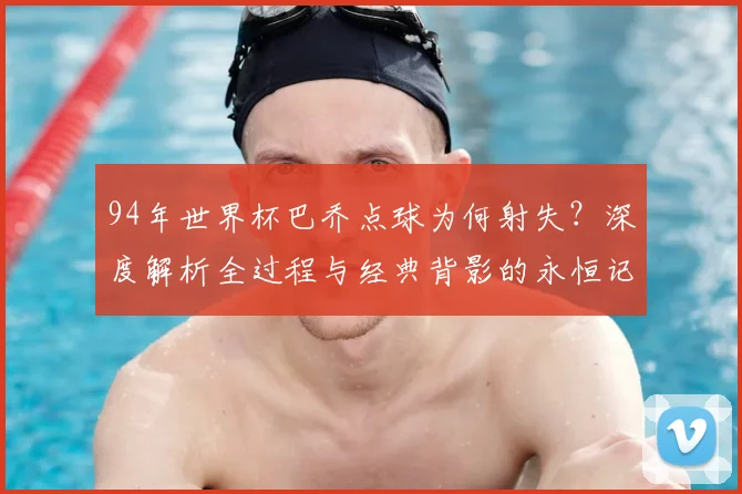 94年世界杯巴乔点球为何射失？深度解析全过程与经典背影的永恒记忆