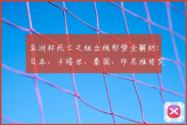 亚洲杯死亡之组出线形势全解析：日本、卡塔尔、泰国、印尼谁将突围？