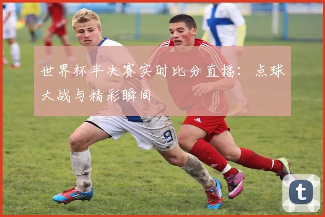 世界杯半决赛实时比分直播：点球大战与精彩瞬间