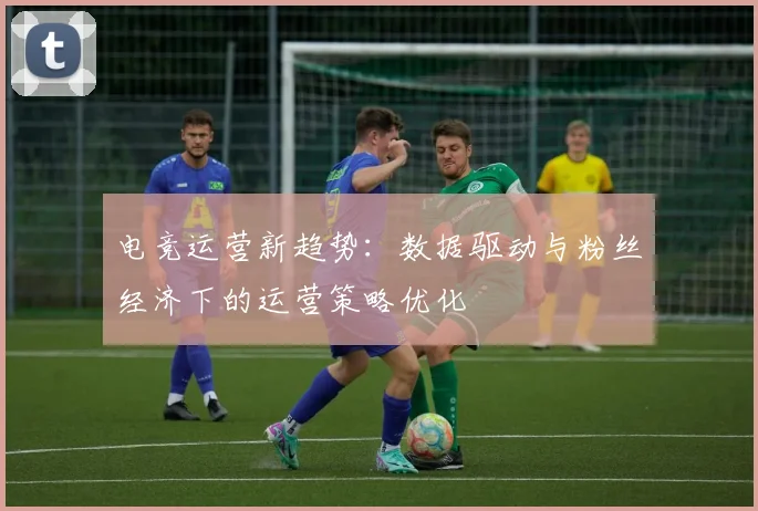 电竞运营新趋势：数据驱动与粉丝经济下的运营策略优化