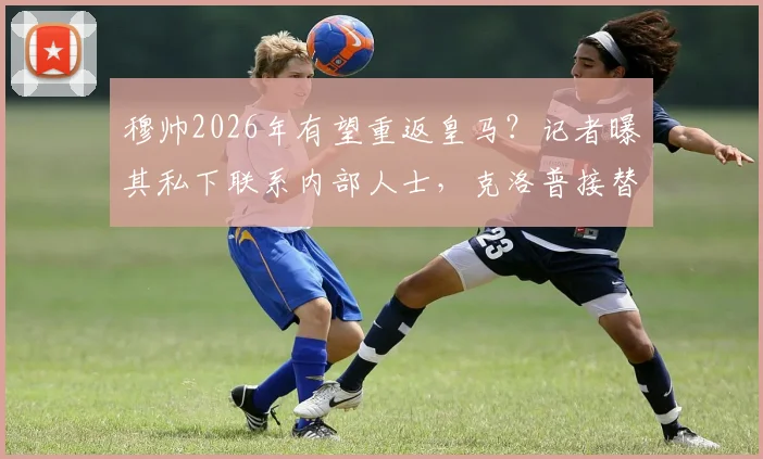 穆帅2026年有望重返皇马？记者曝其私下联系内部人士，克洛普接替安帅可能性引热议